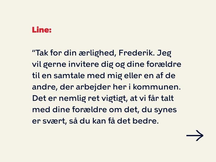 Line siger: Tak for din ærlighed, Frederik. Jeg vil gerne invitere dig og dine forældre til en samtale med mig eller en af de andre, der arbejder her i kommunen. Det er nemlig ret vigtigt, at vi får talt med dine forældre om det, du synes er svært, så du kan få det bedre. 