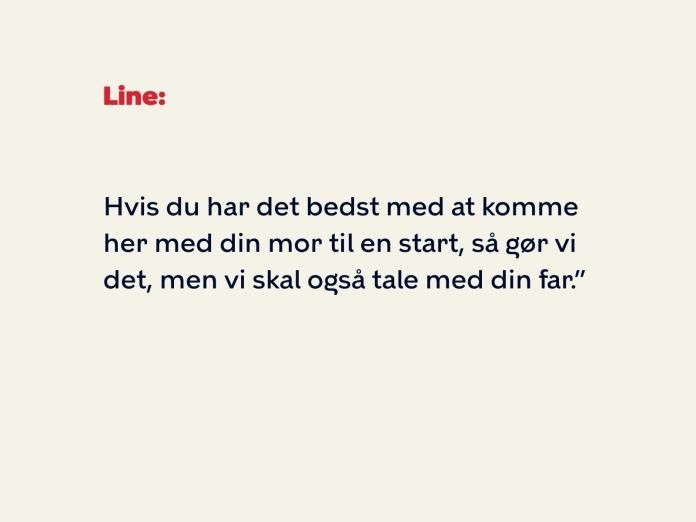 Line fortsætter: Hvis du har det bedst med at komme her med din mor til en start, så gør vi det, men vi skal også tale med din far.