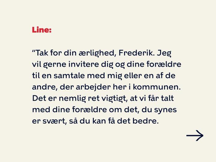 Line siger: Tak for din ærlighed, Frederik. Jeg vil gerne invitere dig og dine forældre til en samtale med mig eller en af de andre, der arbejder her i kommunen. Det er nemlig ret vigtigt, at vi får talt med dine forældre om det, du synes er svært, så du kan få det bedre. 