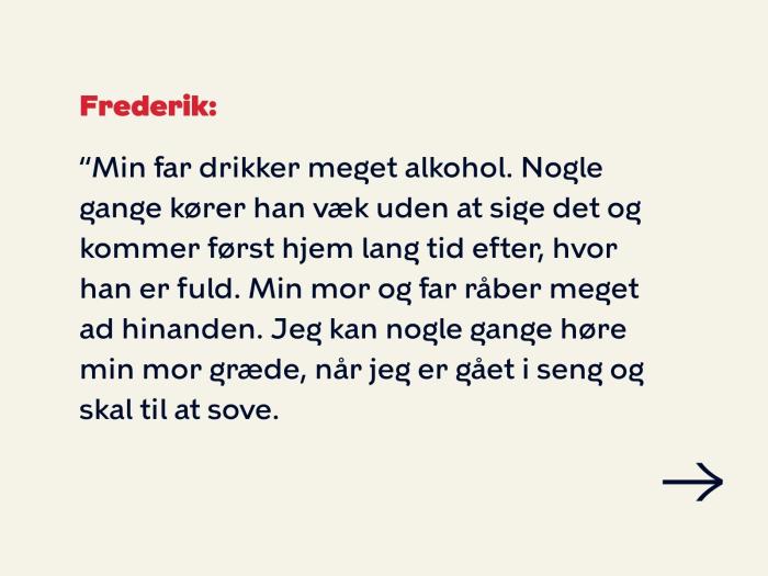 Frederik svarer: Min far drikker meget alkohol. Nogle gange kører han væk uden at sige det og kommer først hjem lang tid efter, hvor han er fuld. Min mor og far råber meget ad hinanden. Jeg kan nogle gange høre min mor græde, når jeg er gået i seng og skal til at sove. 
