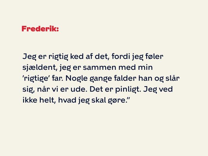 Frederik fortsætter: Jeg er rigtig ked af det, fordi jeg føler sjældent, jeg er sammen med min ’rigtige’ far. Nogle gange falder han og slår sig, når vi er ude. Det er pinligt. Jeg ved ikke helt, hvad jeg skal gøre.