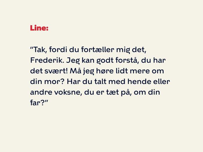 Line siger: Tak, fordi du fortæller mig det, Frederik. Jeg kan godt forstå, du har det svært! Må jeg høre lidt mere om din mor? Har du talt med hende eller andre voksne, du er tæt på, om din far?