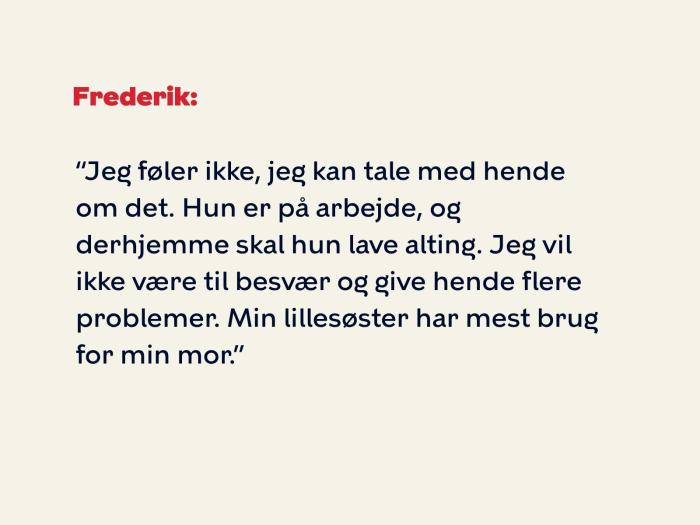 Frederik svarer: Jeg føler ikke, jeg kan tale med hende om det. Hun er på arbejde, og derhjemme skal hun lave alting. Jeg vil ikke være til besvær og give hende flere problemer. Min lillesøster har mest brug for min mor.