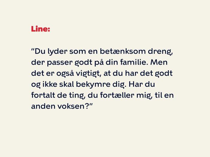 Line siger: Du lyder som en betænksom dreng, der passer godt på din familie. Men det er også vigtigt, at du har det godt og ikke skal bekymre dig. Har du fortalt de ting, du fortæller mig, til en anden voksen?